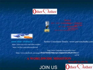 -011 25464531,-011 41425180,-011
66217387
+-91 9818308353,+-91
9818569476
othermotherindia@gmail.com
. - .www other mother in
https://www.facebook.com/pages/Other-Mother-Nursing-Crusade/224235031114989?
ref=hl
http://www.linkedin.com/profile/view?
id=326103341&trk=nav_responsive_tab_profile
https://twitter.com/othermotherind
i
https://cparveen.wix.com/other-mother
A WORLDWIDE MISSITION
Contact
Us:-
JOIN US
Saxbee Consultants Details :-www.parveenchadha.com
Brought to you by
 