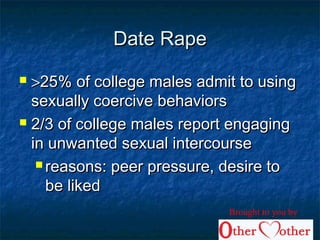 Date RapeDate Rape
 >>25% of college males admit to using25% of college males admit to using
sexually coercive behaviorssexually coercive behaviors
 2/3 of college males report engaging2/3 of college males report engaging
in unwanted sexual intercoursein unwanted sexual intercourse
 reasons: peer pressure, desire toreasons: peer pressure, desire to
be likedbe liked
Brought to you by
 