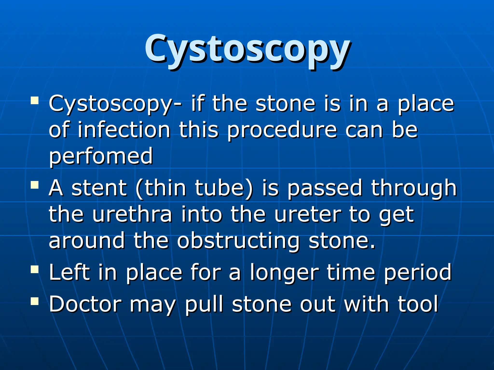 Cystoscopy
Cystoscopy

Cystoscopy- if the stone is in a place
Cystoscopy- if the stone is in a place
of infection this procedure can be
of infection this procedure can be
perfomed
perfomed

A stent (thin tube) is passed through
A stent (thin tube) is passed through
the urethra into the ureter to get
the urethra into the ureter to get
around the obstructing stone.
around the obstructing stone.

Left in place for a longer time period
Left in place for a longer time period

Doctor may pull stone out with tool
Doctor may pull stone out with tool
 