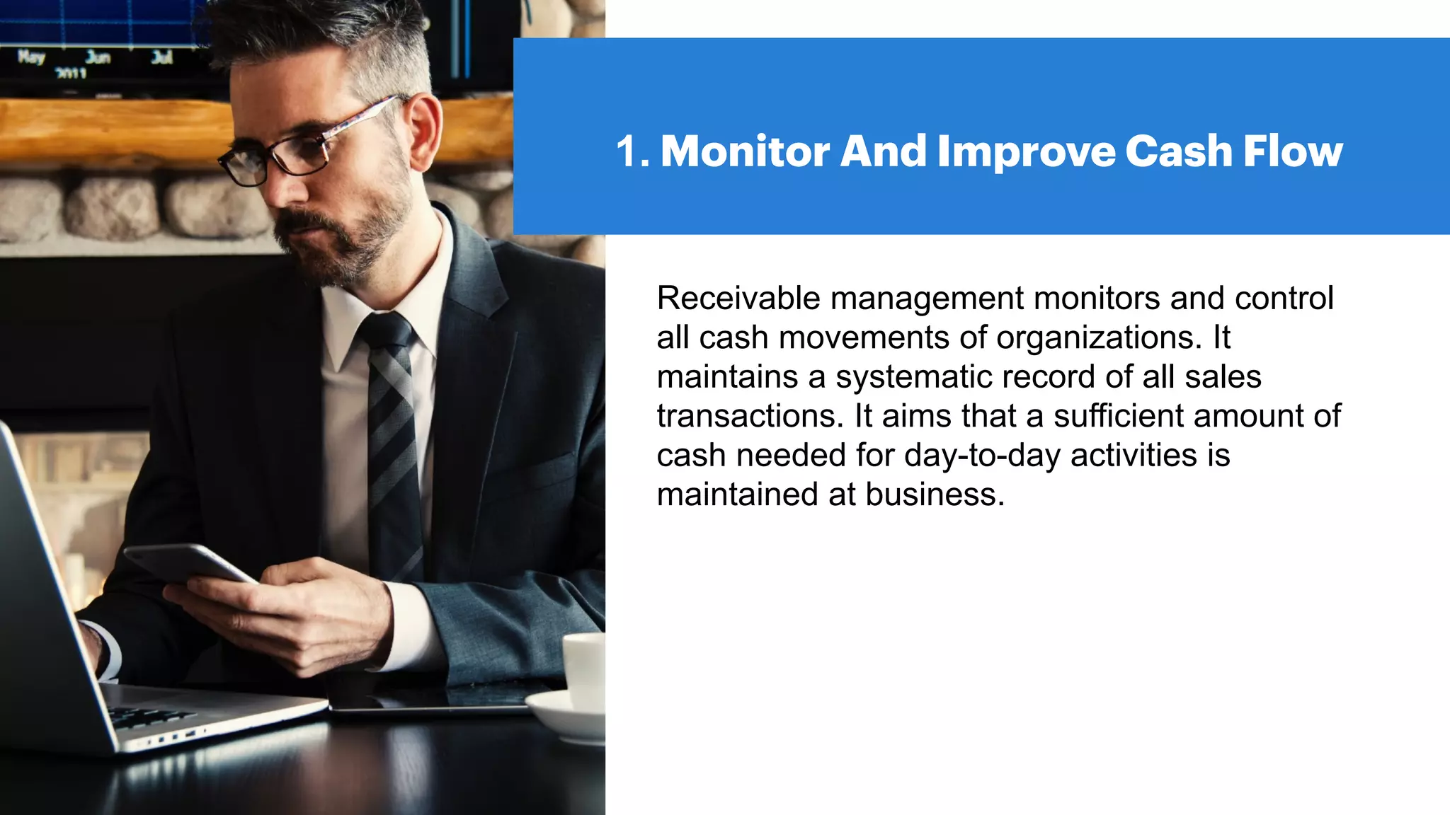 1. Monitor And Improve Cash Flow
Receivable management monitors and control
all cash movements of organizations. It
maintains a systematic record of all sales
transactions. It aims that a sufficient amount of
cash needed for day-to-day activities is
maintained at business.
 