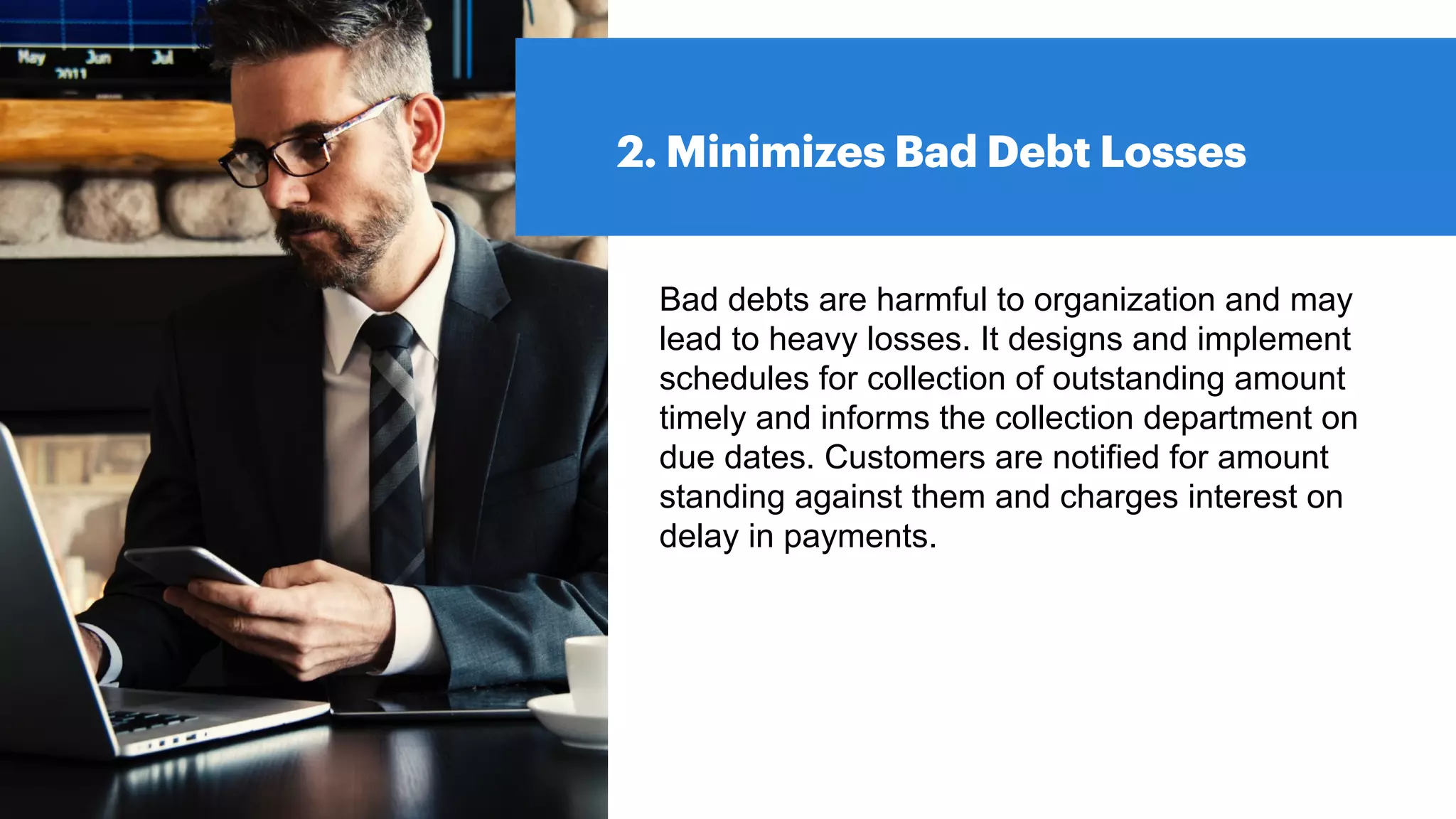 2. Minimizes Bad Debt Losses
Bad debts are harmful to organization and may
lead to heavy losses. It designs and implement
schedules for collection of outstanding amount
timely and informs the collection department on
due dates. Customers are notified for amount
standing against them and charges interest on
delay in payments.
 
