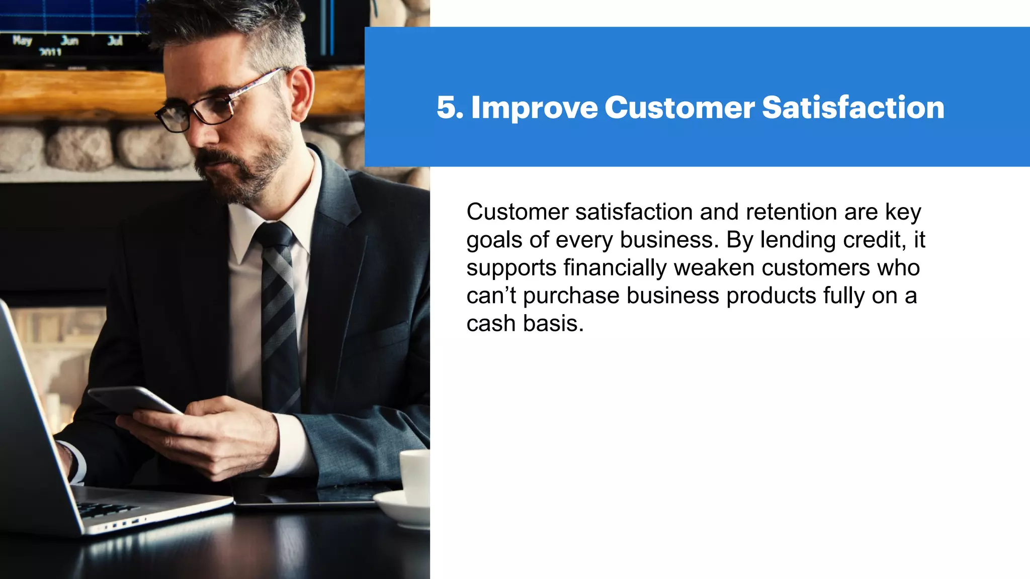 5. Improve Customer Satisfaction
Customer satisfaction and retention are key
goals of every business. By lending credit, it
supports financially weaken customers who
can’t purchase business products fully on a
cash basis.
 