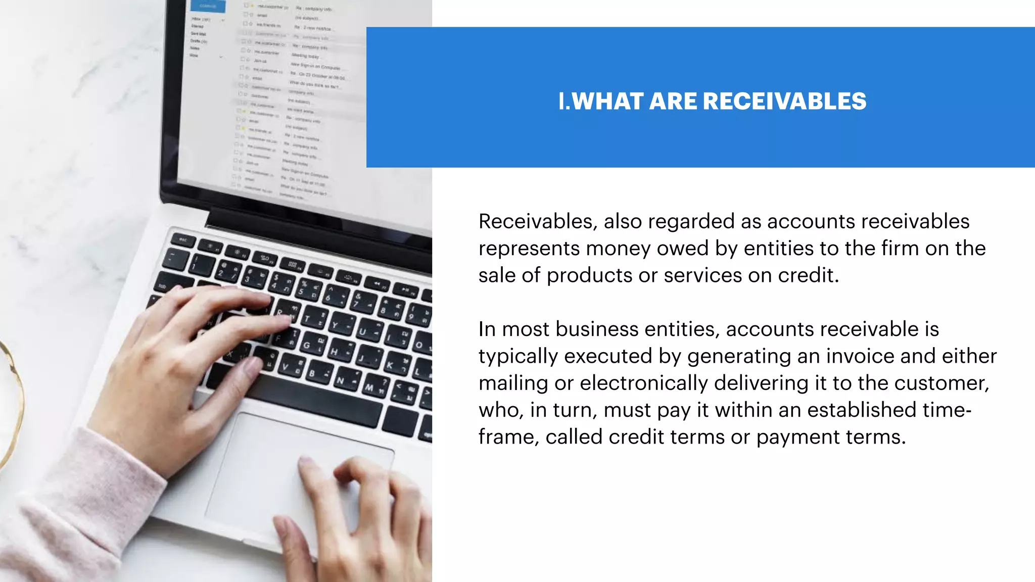 I.WHAT ARE RECEIVABLES
Receivables, also regarded as accounts receivables
represents money owed by entities to the
f
irm on the
sale of products or services on credit.
In most business entities, accounts receivable is
typically executed by generating an invoice and either
mailing or electronically delivering it to the customer,
who, in turn, must pay it within an established time-
frame, called credit terms or payment terms.
 