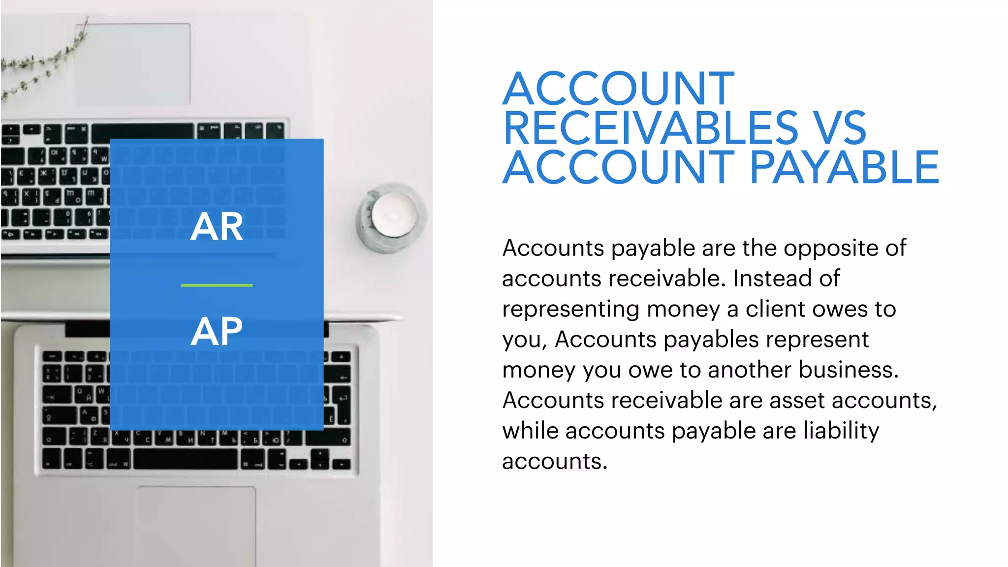 ACCOUNT
RECEIVABLES VS
ACCOUNT PAYABLE
Accounts payable are the opposite of
accounts receivable. Instead of
representing money a client owes to
you, Accounts payables represent
money you owe to another business.
Accounts receivable are asset accounts,
while accounts payable are liability
accounts.
AR
AP
 