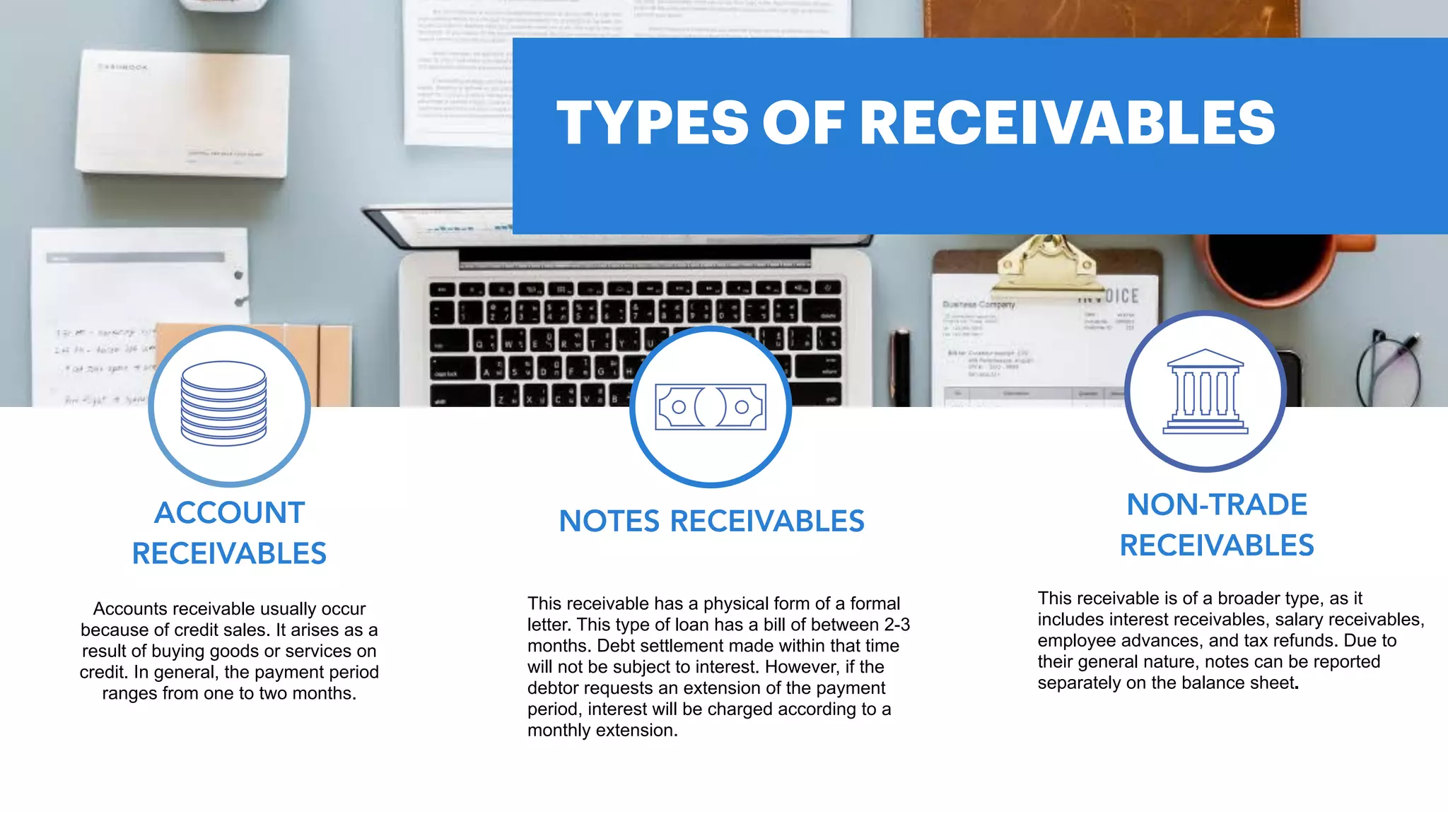 Accounts receivable usually occur
because of credit sales. It arises as a
result of buying goods or services on
credit. In general, the payment period
ranges from one to two months.
ACCOUNT
RECEIVABLES
TYPES OF RECEIVABLES
This receivable has a physical form of a formal
letter. This type of loan has a bill of between 2-3
months. Debt settlement made within that time
will not be subject to interest. However, if the
debtor requests an extension of the payment
period, interest will be charged according to a
monthly extension.
NOTES RECEIVABLES
This receivable is of a broader type, as it
includes interest receivables, salary receivables,
employee advances, and tax refunds. Due to
their general nature, notes can be reported
separately on the balance sheet.
NON-TRADE
RECEIVABLES
 