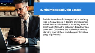 2. Minimizes Bad Debt Losses
Bad debts are harmful to organization and may
lead to heavy losses. It designs and implement
schedules for collection of outstanding amount
timely and informs the collection department on
due dates. Customers are notified for amount
standing against them and charges interest on
delay in payments.
 