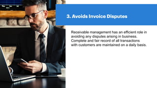 3. Avoids Invoice Disputes
Receivable management has an efficient role in
avoiding any disputes arising in business.
Complete and fair record of all transactions
with customers are maintained on a daily basis.
 