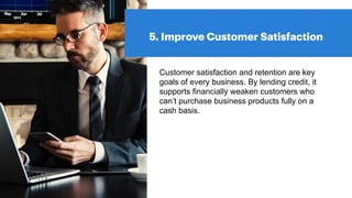 5. Improve Customer Satisfaction
Customer satisfaction and retention are key
goals of every business. By lending credit, it
supports financially weaken customers who
can’t purchase business products fully on a
cash basis.
 