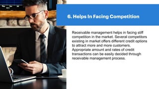 6. Helps In Facing Competition
Receivable management helps in facing stiff
competition in the market. Several competitors
existing in market offers different credit options
to attract more and more customers.
Appropriate amount and rates of credit
transactions can be easily decided through
receivable management process.
 