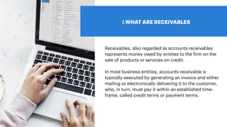 I.WHAT ARE RECEIVABLES
Receivables, also regarded as accounts receivables
represents money owed by entities to the
f
irm on the
sale of products or services on credit.
In most business entities, accounts receivable is
typically executed by generating an invoice and either
mailing or electronically delivering it to the customer,
who, in turn, must pay it within an established time-
frame, called credit terms or payment terms.
 