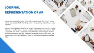 JOURNAL
REPRESENTATION OF AR
Accounts receivable are found in the balance sheet under the ‘current assets’
as they add value to the
f
irm and represent money coming in (as a future cash
payment).
Account receivables are classi
f
ied as current assets assuming that they are due
within one year. To record a journal entry for a sale on account, one must debit
a receivable and credit a revenue account. When the customer pays o
ff
their
accounts, one debits cash and credits the receivable in the journal entry. The
ending balance on the trial balance sheet for accounts receivable is usually a
debit.
 
