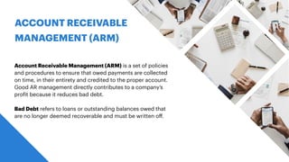 ACCOUNT RECEIVABLE
MANAGEMENT (ARM)
Account Receivable Management (ARM) is a set of policies
and procedures to ensure that owed payments are collected
on time, in their entirety and credited to the proper account.
Good AR management directly contributes to a company’s
pro
f
it because it reduces bad debt.
Bad Debt refers to loans or outstanding balances owed that
are no longer deemed recoverable and must be written o
ff
.
 