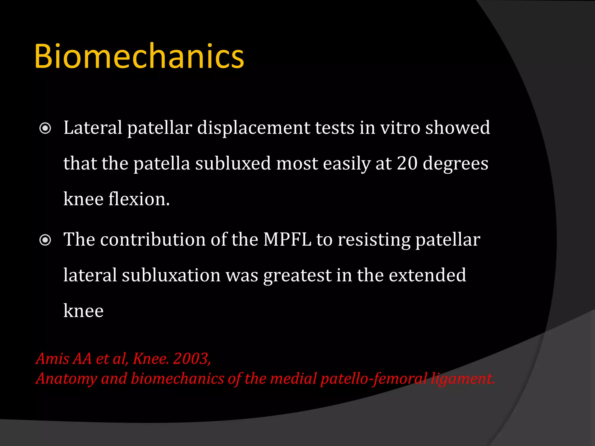 Biomechanics
   Lateral patellar displacement tests in vitro showed
    that the patella subluxed most easily at 20 degrees
    knee flexion.

   The contribution of the MPFL to resisting patellar
    lateral subluxation was greatest in the extended
    knee

Amis AA et al, Knee. 2003,
Anatomy and biomechanics of the medial patello-femoral ligament.
 