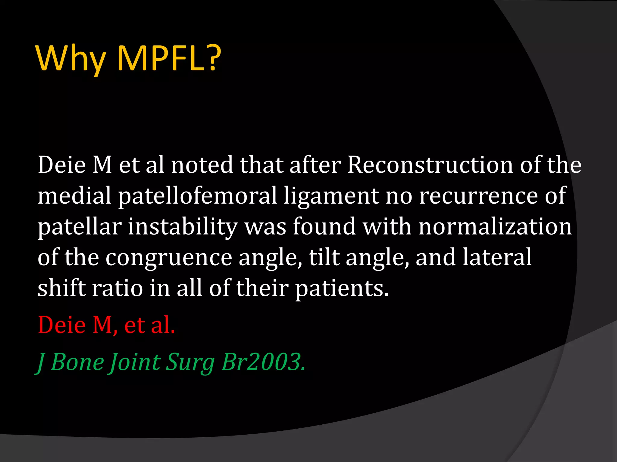Why MPFL?

Deie M et al noted that after Reconstruction of the
medial patellofemoral ligament no recurrence of
patellar instability was found with normalization
of the congruence angle, tilt angle, and lateral
shift ratio in all of their patients.
Deie M, et al.
J Bone Joint Surg Br2003.
 