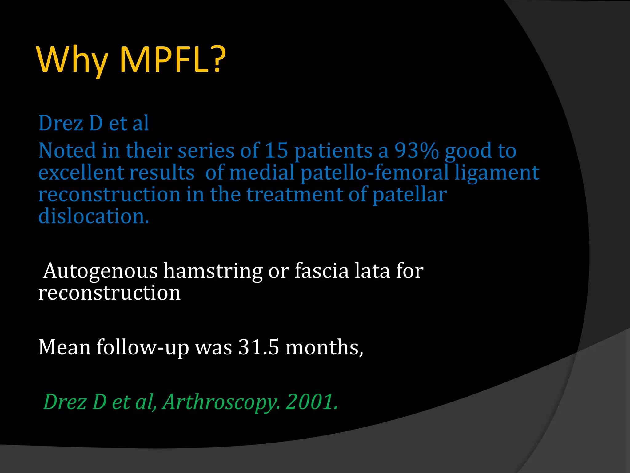 Why MPFL?
Drez D et al
Noted in their series of 15 patients a 93% good to
excellent results of medial patello-femoral ligament
reconstruction in the treatment of patellar
dislocation.

 Autogenous hamstring or fascia lata for
reconstruction

Mean follow-up was 31.5 months,

Drez D et al, Arthroscopy. 2001.
 