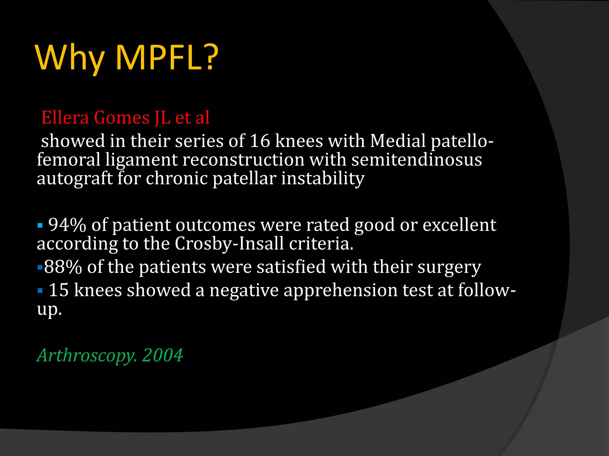Why MPFL?
 Ellera Gomes JL et al
 showed in their series of 16 knees with Medial patello-
femoral ligament reconstruction with semitendinosus
autograft for chronic patellar instability

 94% of patient outcomes were rated good or excellent
according to the Crosby-Insall criteria.
88% of the patients were satisfied with their surgery
 15 knees showed a negative apprehension test at follow-
up.

Arthroscopy. 2004
 