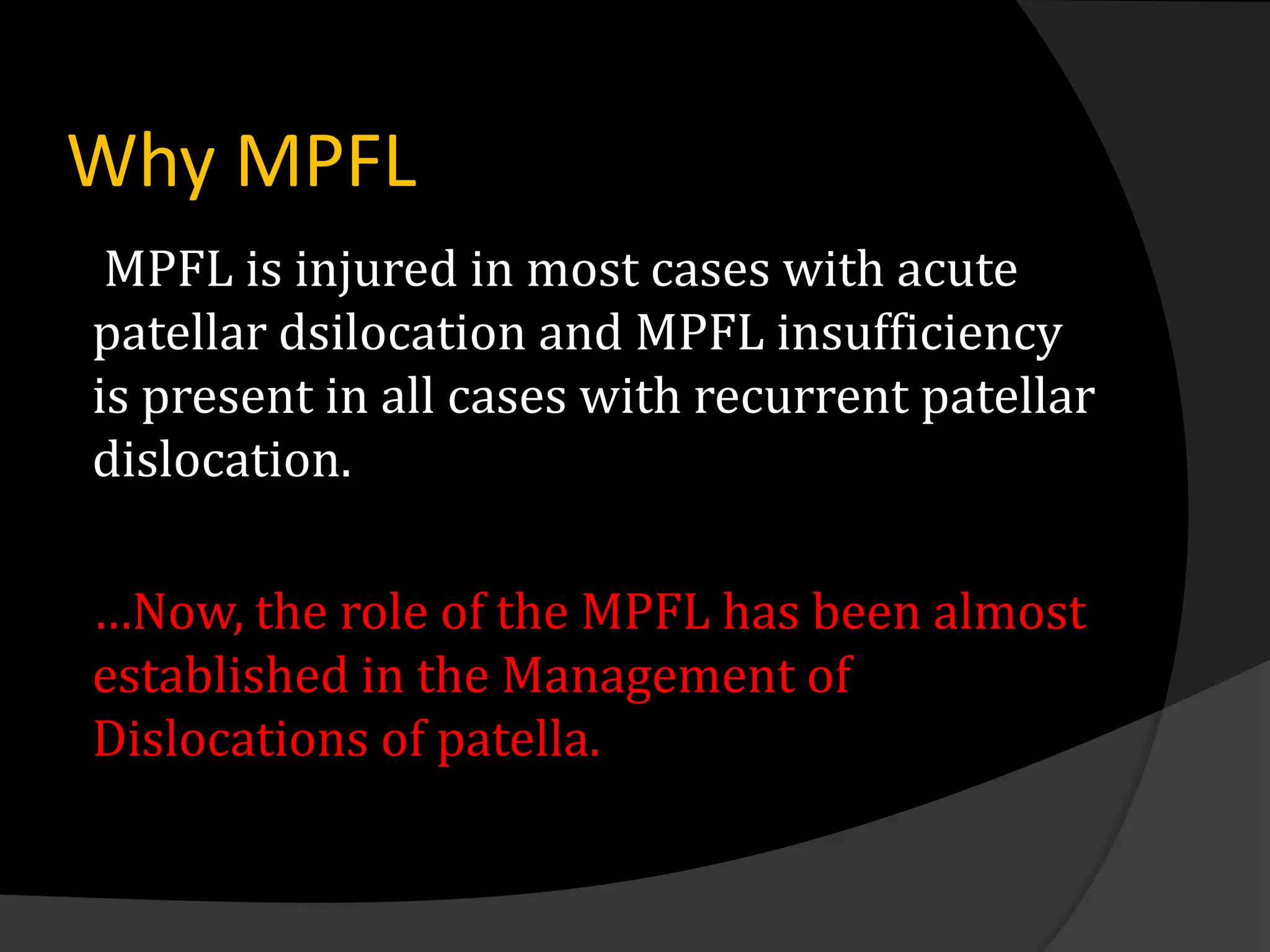 Why MPFL
 MPFL is injured in most cases with acute
patellar dsilocation and MPFL insufficiency
is present in all cases with recurrent patellar
dislocation.

…Now, the role of the MPFL has been almost
established in the Management of
Dislocations of patella.
 