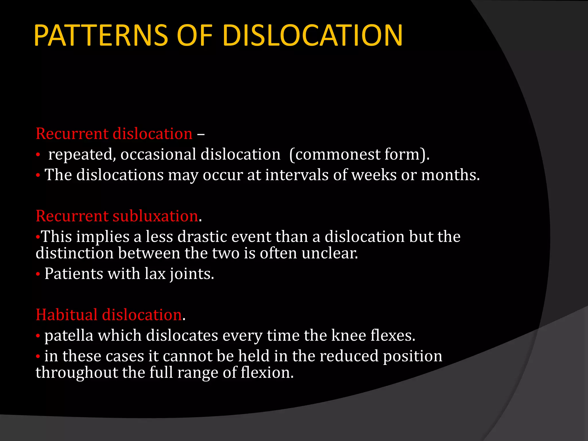 PATTERNS OF DISLOCATION

Recurrent dislocation –
• repeated, occasional dislocation (commonest form).
• The dislocations may occur at intervals of weeks or months.

Recurrent subluxation.
•This implies a less drastic event than a dislocation but the
distinction between the two is often unclear.
• Patients with lax joints.

Habitual dislocation.
• patella which dislocates every time the knee flexes.
• in these cases it cannot be held in the reduced position
throughout the full range of flexion.
 