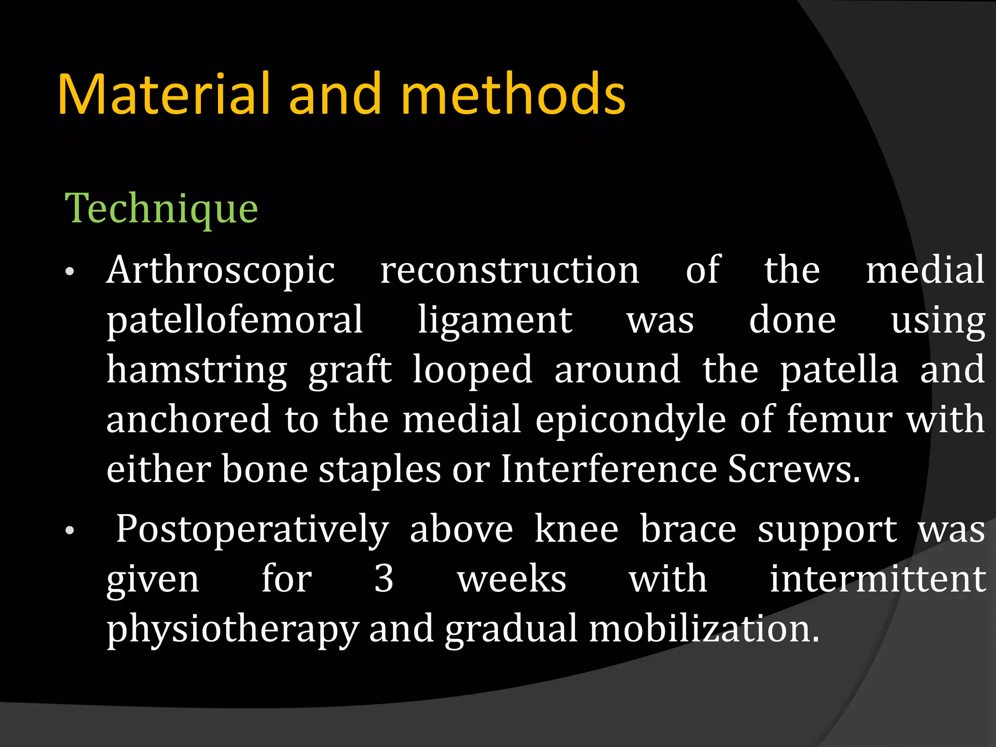 Material and methods
Technique
•   Arthroscopic reconstruction of the medial
    patellofemoral ligament was done using
    hamstring graft looped around the patella and
    anchored to the medial epicondyle of femur with
    either bone staples or Interference Screws.
•   Postoperatively above knee brace support was
    given for 3 weeks with intermittent
    physiotherapy and gradual mobilization.
 