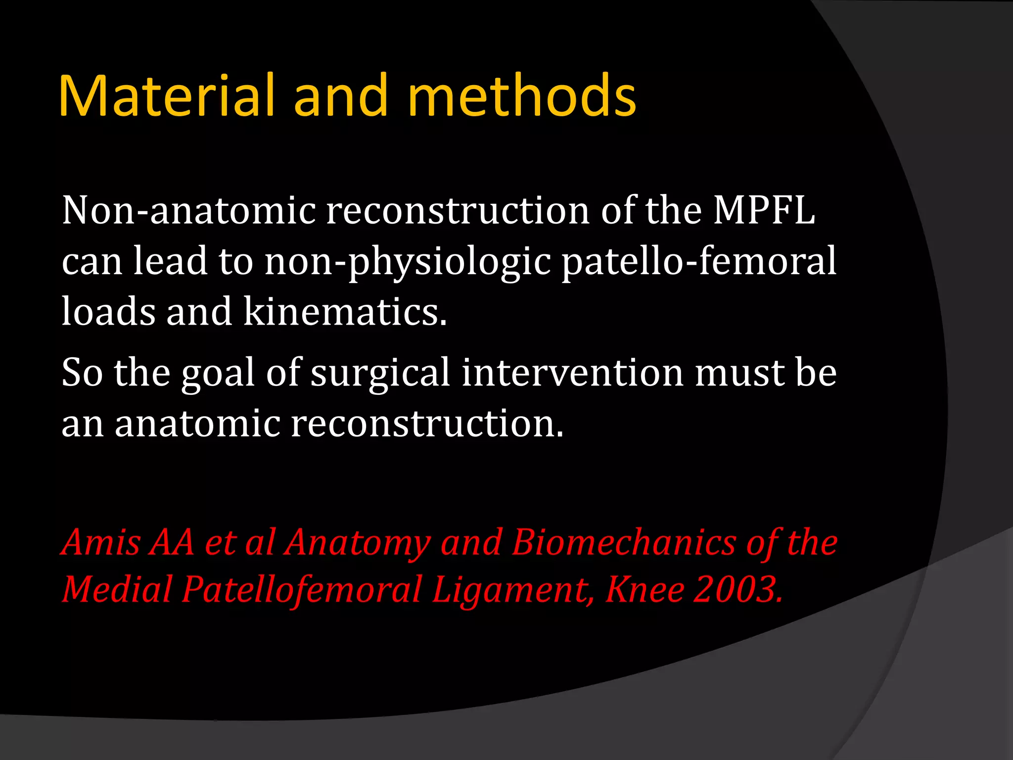 Material and methods
Non-anatomic reconstruction of the MPFL
can lead to non-physiologic patello-femoral
loads and kinematics.
So the goal of surgical intervention must be
an anatomic reconstruction.

Amis AA et al Anatomy and Biomechanics of the
Medial Patellofemoral Ligament, Knee 2003.
 