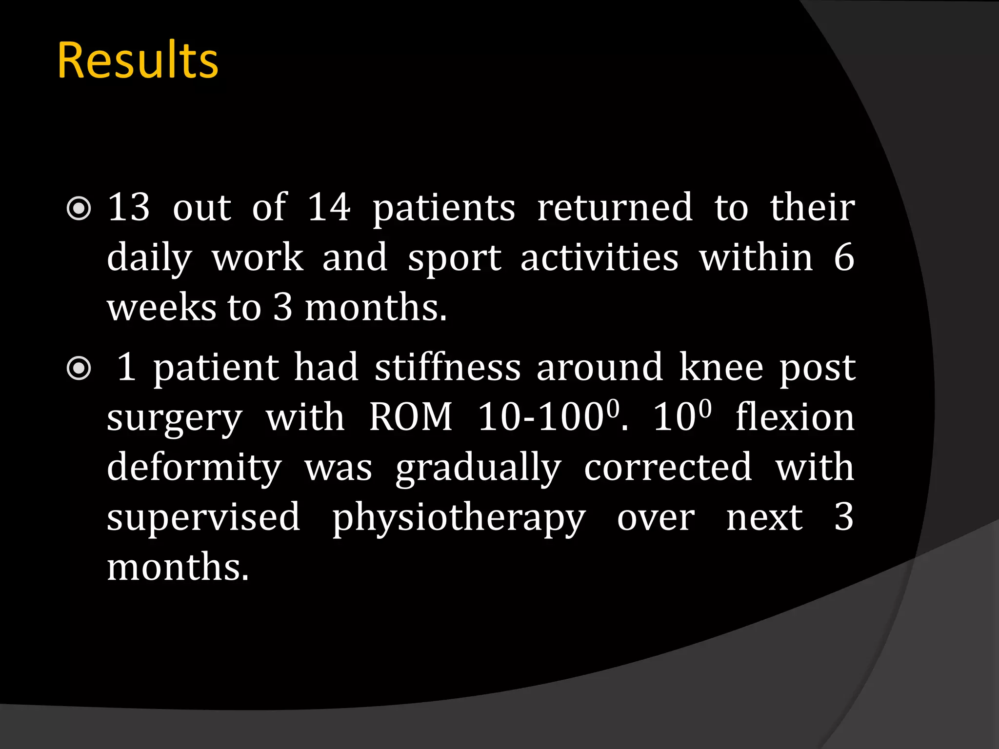 Results

 13 out of 14 patients returned to their
  daily work and sport activities within 6
  weeks to 3 months.
 1 patient had stiffness around knee post
  surgery with ROM 10-1000. 100 flexion
  deformity was gradually corrected with
  supervised physiotherapy over next 3
  months.
 
