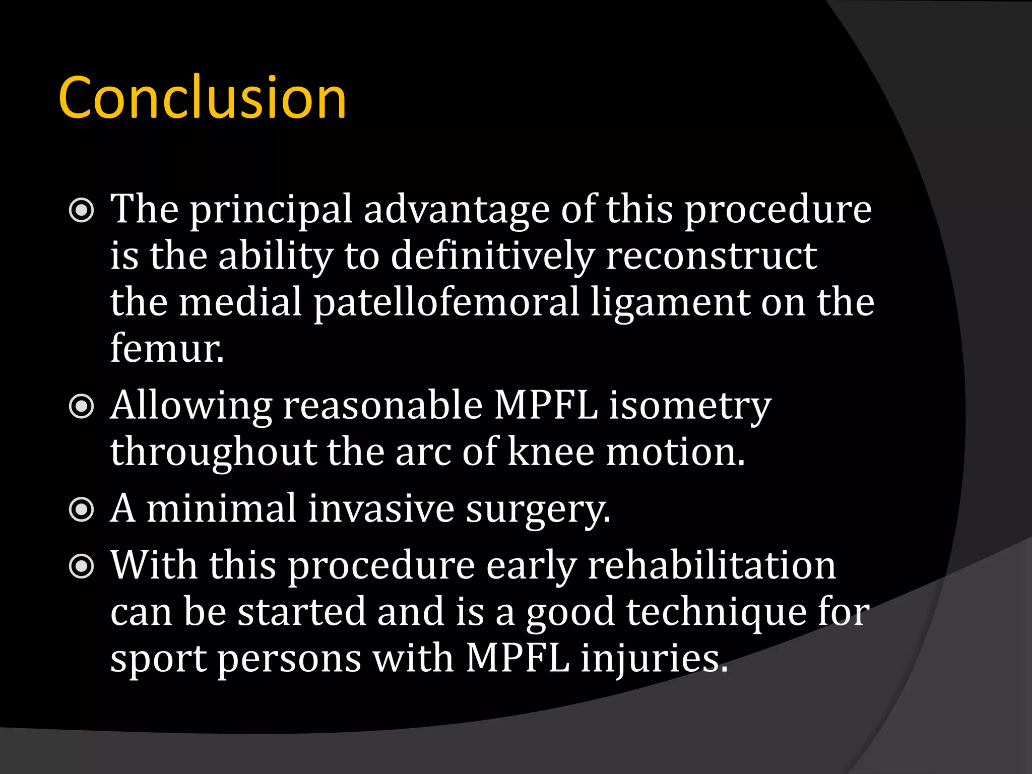 Conclusion
 The principal advantage of this procedure
  is the ability to definitively reconstruct
  the medial patellofemoral ligament on the
  femur.
 Allowing reasonable MPFL isometry
  throughout the arc of knee motion.
 A minimal invasive surgery.
 With this procedure early rehabilitation
  can be started and is a good technique for
  sport persons with MPFL injuries.
 