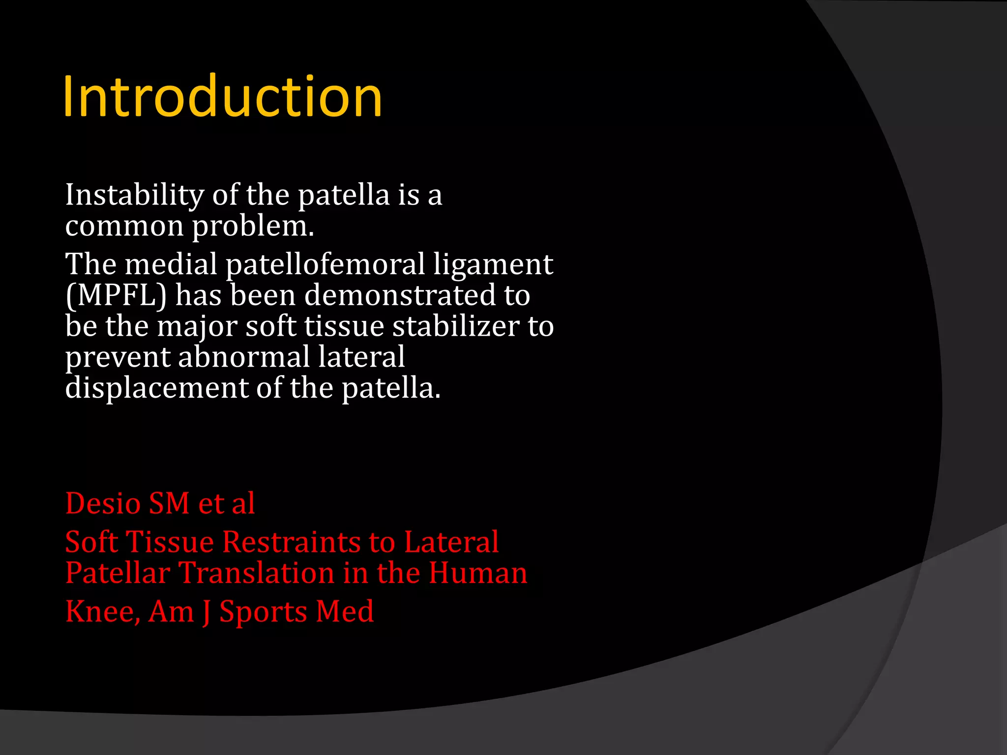 Introduction
Instability of the patella is a
common problem.
The medial patellofemoral ligament
(MPFL) has been demonstrated to
be the major soft tissue stabilizer to
prevent abnormal lateral
displacement of the patella.


Desio SM et al
Soft Tissue Restraints to Lateral
Patellar Translation in the Human
Knee, Am J Sports Med
 