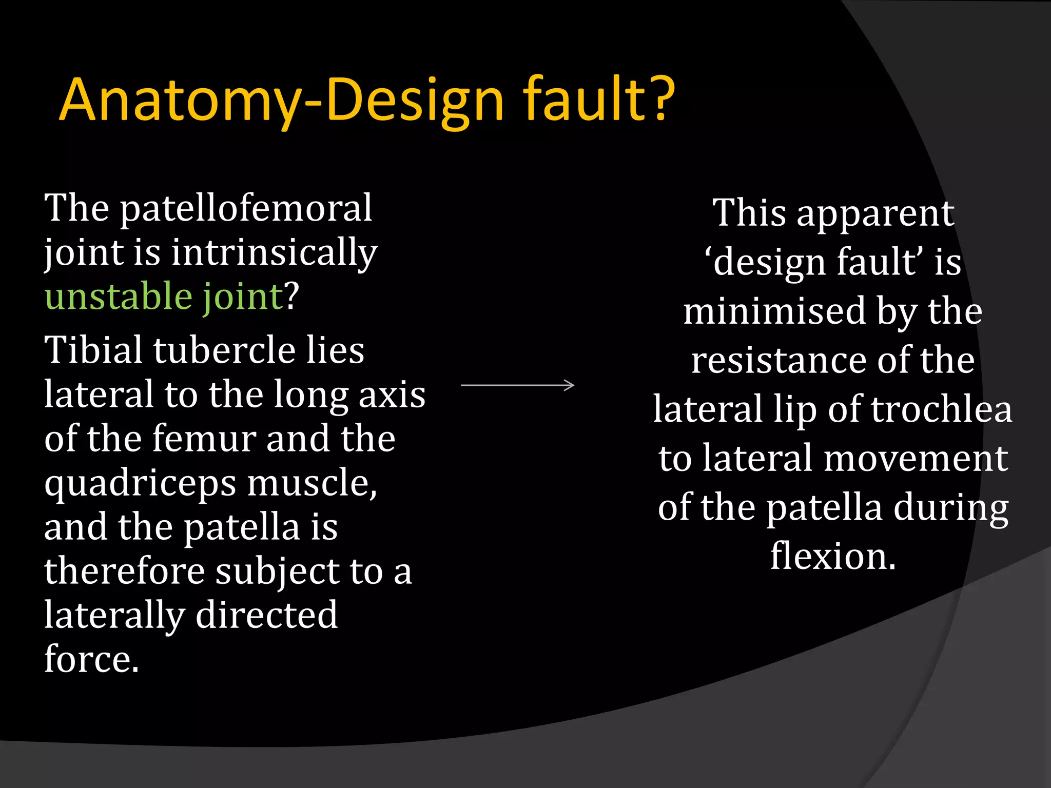 Anatomy-Design fault?
The patellofemoral              This apparent
joint is intrinsically         ‘design fault’ is
unstable joint?               minimised by the
Tibial tubercle lies          resistance of the
lateral to the long axis   lateral lip of trochlea
of the femur and the        to lateral movement
quadriceps muscle,
and the patella is         of the patella during
therefore subject to a             flexion.
laterally directed
force.
 