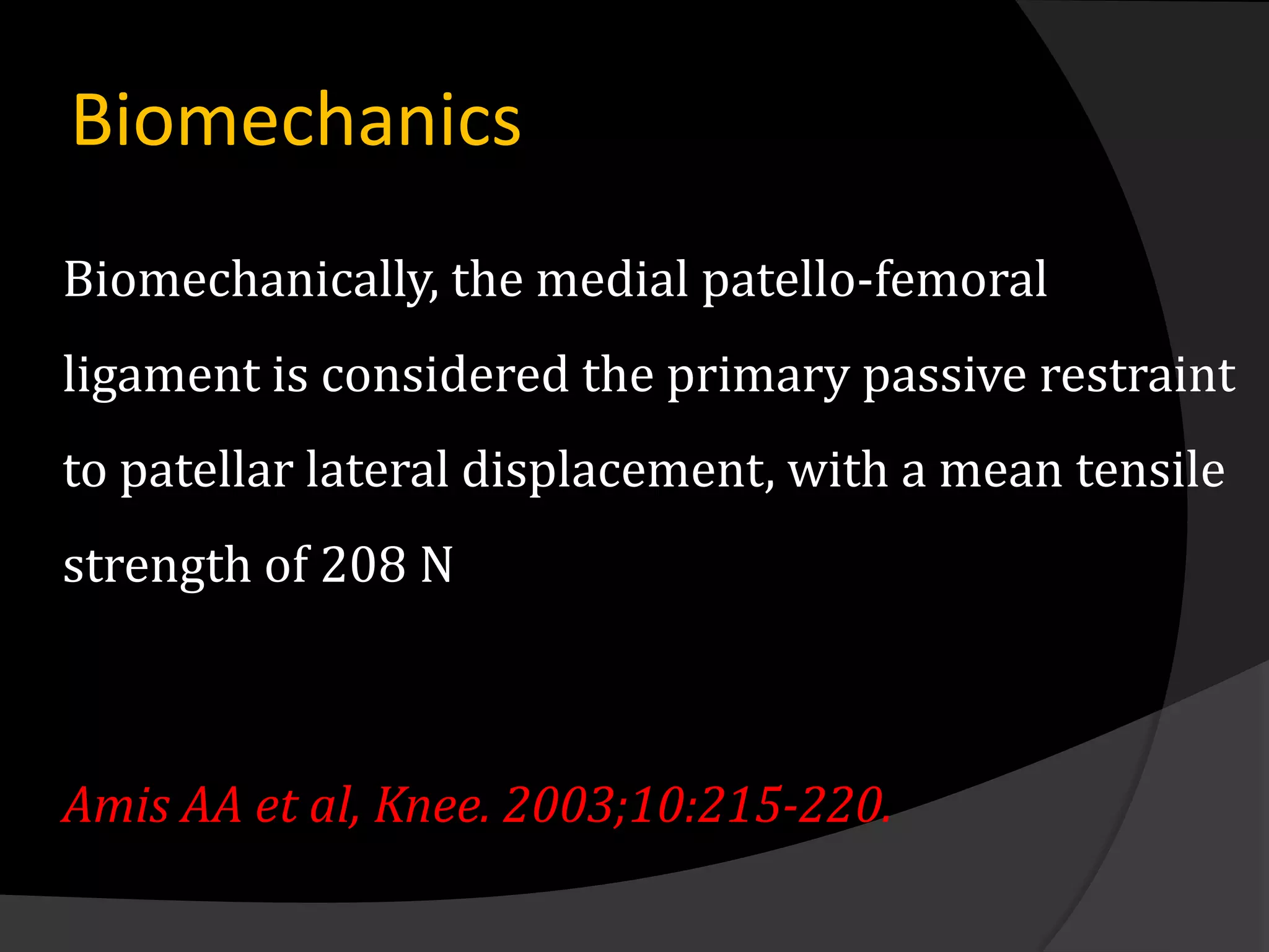 Biomechanics
Biomechanically, the medial patello-femoral
ligament is considered the primary passive restraint
to patellar lateral displacement, with a mean tensile
strength of 208 N



Amis AA et al, Knee. 2003;10:215-220.
 