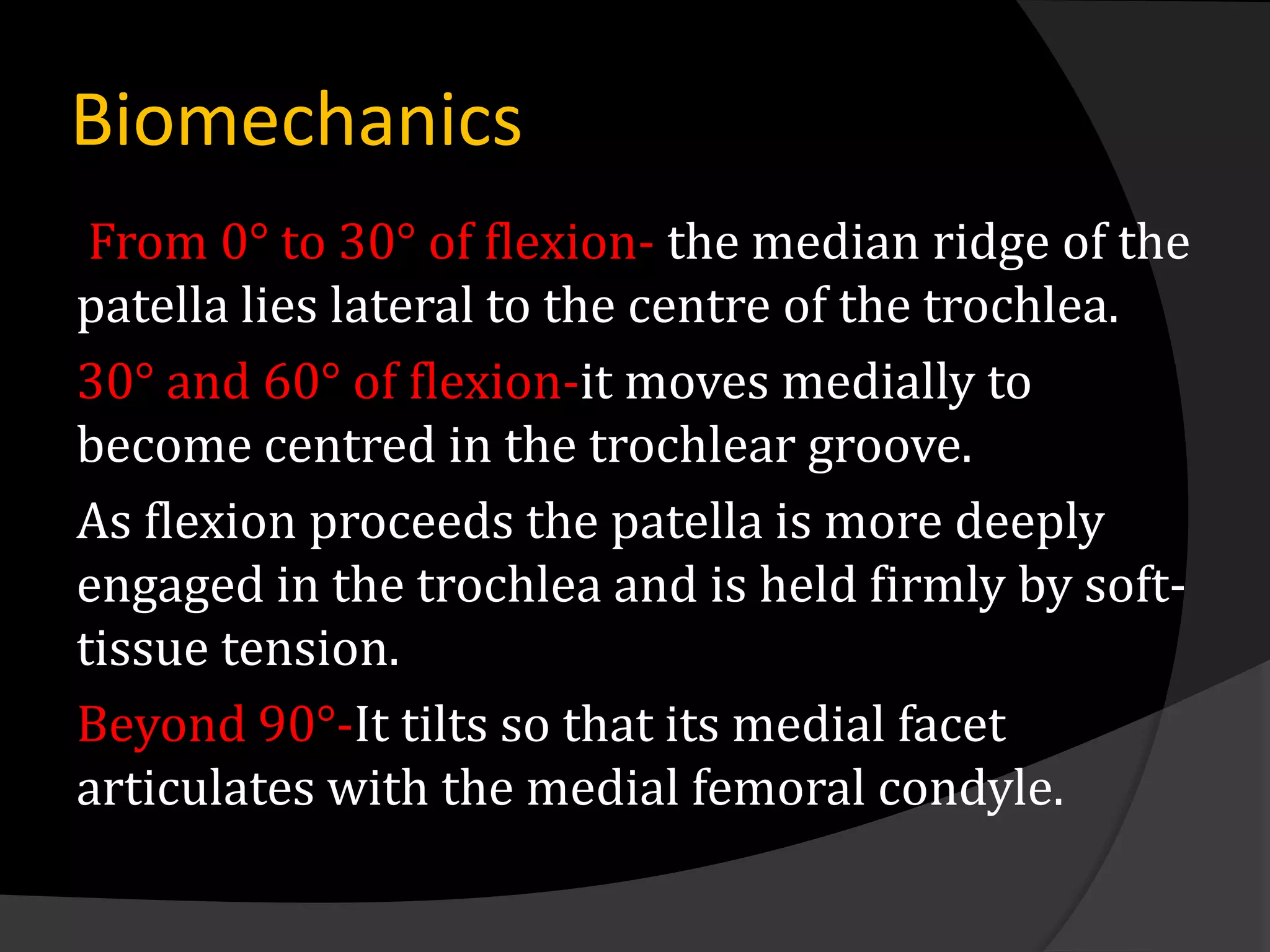 Biomechanics
 From 0° to 30° of flexion- the median ridge of the
patella lies lateral to the centre of the trochlea.
30° and 60° of flexion-it moves medially to
become centred in the trochlear groove.
As flexion proceeds the patella is more deeply
engaged in the trochlea and is held firmly by soft-
tissue tension.
Beyond 90°-It tilts so that its medial facet
articulates with the medial femoral condyle.
 