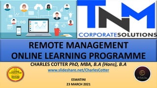 REMOTE MANAGEMENT
ONLINE LEARNING PROGRAMME
CHARLES COTTER PhD, MBA, B.A (Hons), B.A
www.slideshare.net/CharlesCotter
ESWATINI
23 MARCH 2021
 