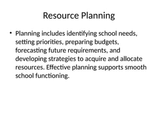 Resource Planning
• Planning includes identifying school needs,
setting priorities, preparing budgets,
forecasting future requirements, and
developing strategies to acquire and allocate
resources. Effective planning supports smooth
school functioning.
 
