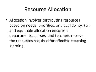 Resource Allocation
• Allocation involves distributing resources
based on needs, priorities, and availability. Fair
and equitable allocation ensures all
departments, classes, and teachers receive
the resources required for effective teaching–
learning.
 