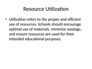 Resource Utilization
• Utilization refers to the proper and efficient
use of resources. Schools should encourage
optimal use of materials, minimize wastage,
and ensure resources are used for their
intended educational purposes.
 