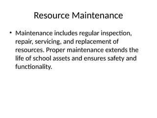 Resource Maintenance
• Maintenance includes regular inspection,
repair, servicing, and replacement of
resources. Proper maintenance extends the
life of school assets and ensures safety and
functionality.
 