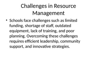 Challenges in Resource
Management
• Schools face challenges such as limited
funding, shortage of staff, outdated
equipment, lack of training, and poor
planning. Overcoming these challenges
requires efficient leadership, community
support, and innovative strategies.
 