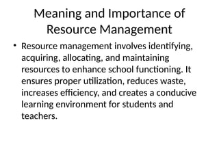 Meaning and Importance of
Resource Management
• Resource management involves identifying,
acquiring, allocating, and maintaining
resources to enhance school functioning. It
ensures proper utilization, reduces waste,
increases efficiency, and creates a conducive
learning environment for students and
teachers.
 