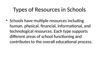 Types of Resources in Schools
• Schools have multiple resources including
human, physical, financial, informational, and
technological resources. Each type supports
different areas of school functioning and
contributes to the overall educational process.
 
