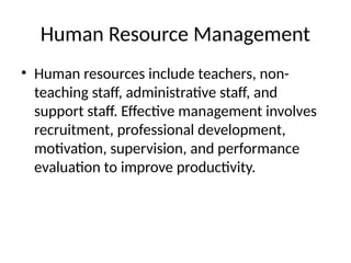 Human Resource Management
• Human resources include teachers, non-
teaching staff, administrative staff, and
support staff. Effective management involves
recruitment, professional development,
motivation, supervision, and performance
evaluation to improve productivity.
 
