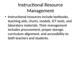 Instructional Resource
Management
• Instructional resources include textbooks,
teaching aids, charts, models, ICT tools, and
laboratory materials. Their management
includes procurement, proper storage,
curriculum alignment, and accessibility to
both teachers and students.
 