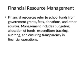 Financial Resource Management
• Financial resources refer to school funds from
government grants, fees, donations, and other
sources. Management includes budgeting,
allocation of funds, expenditure tracking,
auditing, and ensuring transparency in
financial operations.
 