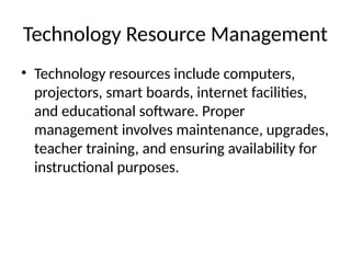 Technology Resource Management
• Technology resources include computers,
projectors, smart boards, internet facilities,
and educational software. Proper
management involves maintenance, upgrades,
teacher training, and ensuring availability for
instructional purposes.
 