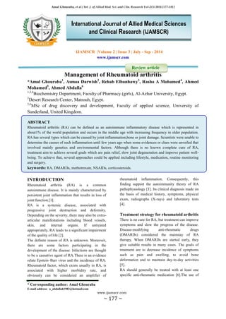 Amal Ghouraba, et al / Int. J. of Allied Med. Sci. and Clin. Research Vol-2(3) 2014 [177-181]
* Corresponding author: Amal Ghouraba
E-mail address: a_abdallah1983@hotmail.com
www.ijamscr.com
~ 177 ~
IJAMSCR |Volume 2 | Issue 3 | July - Sep - 2014
www.ijamscr.com
Review article
Management of Rheumatoid arthritis
*Amal Ghouraba1
, Asmaa Darwish2
, Rehab Elbanhawy3
, Rasha A Mohamed4
, Ahmed
Mohamed5
, Ahmed Abdalla6
1,3,4
Biochemistry Department, Faculty of Pharmacy (girls), Al-Azhar University, Egypt.
2
Desert Research Center, Matrouh, Egypt.
5,6
MSc of drug discovery and development, Faculty of applied science, University of
Sunderland, United Kingdom.
ABSTRACT
Rheumatoid arthritis (RA) can be defined as an autoimmune inflammatory disease which is represented in
about1% of the world population and occurs in the middle age with increasing frequency in older population.
RA has several types which can be caused by joint inflammation,bone or joint damage. Scientists were unable to
determine the causes of such inflammation until few years ago when some evidences or clues were unveiled that
involved mainly genetics and environmental factors. Although there is no known complete cure of RA,
treatment aim to achieve several goals which are pain relief, slow joint degeneration and improve patient well-
being. To achieve that, several approaches could be applied including lifestyle, medication, routine monitoring
and surgery.
keywords: RA, DMARDs, methotrexate, NSAIDs, corticosteroids.
INTRODUCTION
Rheumatoid arthritis (RA) is a common
autoimmune disease. It is mainly characterized by
persistent joint inflammation that results in loss of
joint function.[1].
RA is a systemic disease, associated with
progressive joint destruction and deformity.
Depending on the severity, there may also be extra-
articular manifestations including blood vessels,
skin, and internal organs. If untreated
appropriately, RA leads to a significant impairment
of the quality of life [2].
The definite reason of RA is unknown. Moreover,
there are some factors participating in the
development of the disease. Infections are thought
to be a causative agent of RA.There is an evidence
relate Epstein–Barr virus and the incidence of RA.
Rheumatoid factor, which exists usually in RA, is
associated with higher morbidity rate, and
obviously can be considered an amplifier of
rheumatoid inflammation. Consequently, this
finding support the autoimmunity theory of RA
pathophysiology [3]. Its clinical diagnosis made on
the basis of medical history, symptoms, physical
exam, radiographs (X-rays) and laboratory tests
[4].
Treatment strategy for rheumatoid arthritis
There is no cure for RA, but treatment can improve
symptoms and slow the progress of the disease.
Disease-modifying anti-rheumatic drugs
(DMARDs) considered the mainstay of RA
therapy. When DMARDs are started early, they
give suitable results in many cases. The goals of
treatment are to decrease incidence of symptoms
such as pain and swelling, to avoid bone
deformation and to maintain day-to-day activities
[5].
RA should generally be treated with at least one
specific anti-rheumatic medication [6].The use of
International Journal of Allied Medical Sciences
and Clinical Research (IJAMSCR)
 