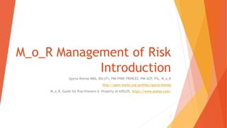 M_o_R Management of Risk
Introduction
Spyros Ktenas MBA, BSc(IT), PMI PfMP, PRINCE2, PMI ACP, ITIL, M_o_R
http://open-works.org/profiles/spyros-ktenas
M_o_R, Guide for Practitioners is Property of AXELOS, https://www.axelos.com/
1
 