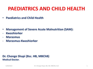 PAEDIATRICS AND CHILD HEALTH
• Paediatrics and Child Health
• Management of Severe Acute Malnutrition (SAM):
- Kwashiorkor
- Marasmus
- Marasmus-Kwashiorkor
Dr. Chongo Shapi (Bsc. HB, MBChB)
Medical Doctor.
3/20/2022 Dr. Chongo Shapi, BSc.HB, MBChB, CUZ 1
 