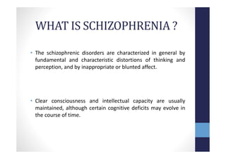 WHAT IS SCHIZOPHRENIA ?
• The schizophrenic disorders are characterized in general by
fundamental and characteristic distortions of thinking and
perception, and by inappropriate or blunted affect.
• Clear consciousness and intellectual capacity are usually
maintained, although certain cognitive deficits may evolve in
the course of time.
 