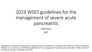 2019 WSES guidelines for the
management of severe acute
pancreatitis
Fakhir Raza
SIUT
Leppäniemi A, Tolonen M, Tarasconi A, Segovia-Lohse H, Gamberini E, Kirkpatrick AW, Ball CG, Parry N, Sartelli M,
Wolbrink D, van Goor H. 2019 WSES guidelines for the management of severe acute pancreatitis. World Journal of
Emergency Surgery. 2019 Dec;14(1):1-20.
 