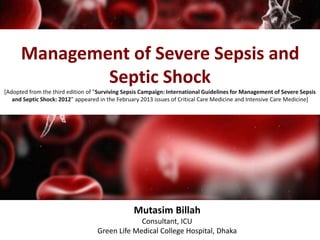 Management of Severe Sepsis and 
Septic Shock 
[Adopted from the third edition of "Surviving Sepsis Campaign: International Guidelines for Management of Severe Sepsis 
and Septic Shock: 2012 " appeared in the February 2013 issues of Critical Care Medicine and Intensive Care Medicine] 
Mutasim Billah 
Consultant, ICU 
Green Life Medical College Hospital, Dhaka 
 