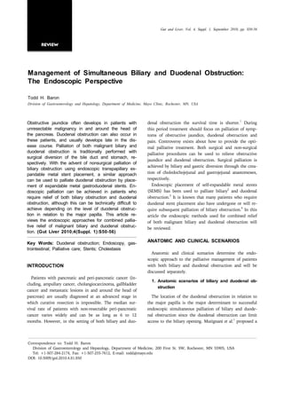 Gut and Liver, Vol. 4, Suppl. 1, September 2010, pp. S50-56



       Review




Management of Simultaneous Biliary and Duodenal Obstruction:
The Endoscopic Perspective

Todd H. Baron
Division of Gastroenterology and Hepatology, Department of Medicine, Mayo Clinic, Rochester, MN, USA



                                                                                                                              1
Obstructive jaundice often develops in patients with                  denal obstruction the survival time is shorter. During
unresectable malignancy in and around the head of                     this period treatment should focus on palliation of symp-
the pancreas. Duodenal obstruction can also occur in                  toms of obstructive jaundice, duodenal obstruction and
these patients, and usually develops late in the dis-                 pain. Controversy exists about how to provide the opti-
ease course. Palliation of both malignant biliary and                 mal palliative treatment. Both surgical and non-surgical
duodenal obstruction is traditionally performed with                  palliative procedures can be used to relieve obstructive
surgical diversion of the bile duct and stomach, re-
                                                                      jaundice and duodenal obstruction. Surgical palliation is
spectively. With the advent of nonsurgical palliation of
                                                                      achieved by biliary and gastric diversion through the crea-
biliary obstruction using endoscopic transpapillary ex-
pandable metal stent placement, a similar approach                    tion of choledochojejunal and gastrojejunal anastomoses,
can be used to palliate duodenal obstruction by place-                respectively.
ment of expandable metal gastroduodenal stents. En-                      Endoscopic placement of self-expandable metal stents
                                                                                                                  2
doscopic palliation can be achieved in patients who                   (SEMS) has been used to palliate biliary and duodenal
                                                                                   3
require relief of both biliary obstruction and duodenal               obstruction. It is known that many patients who require
obstruction, although this can be technically difficult to            duodenal stent placement also have undergone or will re-
achieve depending on the level of duodenal obstruc-                                                                      4
                                                                      quire subsequent palliation of biliary obstruction. In this
tion in relation to the major papilla. This article re-               article the endoscopic methods used for combined relief
views the endoscopic approaches for combined pallia-                  of both malignant biliary and duodenal obstruction will
tive relief of malignant biliary and duodenal obstruc-                be reviewed.
tion. (Gut Liver 2010;4(Suppl. 1):S50-56)

Key Words: Duodenal obstruction; Endoscopy, gas-                      ANATOMIC AND CLINICAL SCENARIOS
trointestinal; Palliative care; Stents; Cholestasis
                                                                        Anatomic and clinical scenarios determine the endo-
                                                                      scopic approach to the palliative management of patients
INTRODUCTION                                                          with both biliary and duodenal obstruction and will be
                                                                      discussed separately.
  Patients with pancreatic and peri-pancreatic cancer (in-
                                                                        1. Anatomic scenarios of biliary and duodenal ob-
cluding, ampullary cancer, cholangiocarcinoma, gallbladder
                                                                           struction
cancer and metastatic lesions in and around the head of
pancreas) are usually diagnosed at an advanced stage in                 The location of the duodenal obstruction in relation to
which curative resection is impossible. The median sur-               the major papilla is the major determinant to successful
vival rate of patients with non-resectable peri-pancreatic            endoscopic simultaneous palliation of biliary and duode-
cancer varies widely and can be as long as 6 to 12                    nal obstruction since the duodenal obstruction can limit
                                                                                                                     1
months. However, in the setting of both biliary and duo-              access to the biliary opening. Mutignani et al. proposed a




Correspondence to: Todd H. Baron
  Division of Gastroenterology and Hepatology, Department of Medicine, 200 First St. SW, Rochester, MN 55905, USA
  Tel: +1-507-284-2174, Fax: +1-507-255-7612, E-mail: todd@mayo.edu
DOI: 10.5009/gnl.2010.4.S1.S50
 
