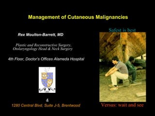 Management of Cutaneous Malignancies
Rex Moulton-Barrett, MD
Plastic and Reconstructive Surgery,
Otolaryngology Head & Neck Surgery
4th Floor, Doctor’s Offices Alameda Hospital
&
1280 Central Blvd, Suite J-5, Brentwood
Safest is best
Versus: wait and see
 